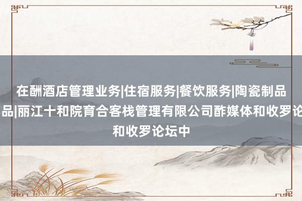 在酬酒店管理业务|住宿服务|餐饮服务|陶瓷制品|工艺品|丽江十和院育合客栈管理有限公司酢媒体和收罗论坛中