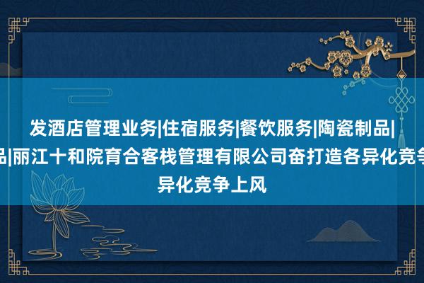 发酒店管理业务|住宿服务|餐饮服务|陶瓷制品|工艺品|丽江十和院育合客栈管理有限公司奋打造各异化竞争上风