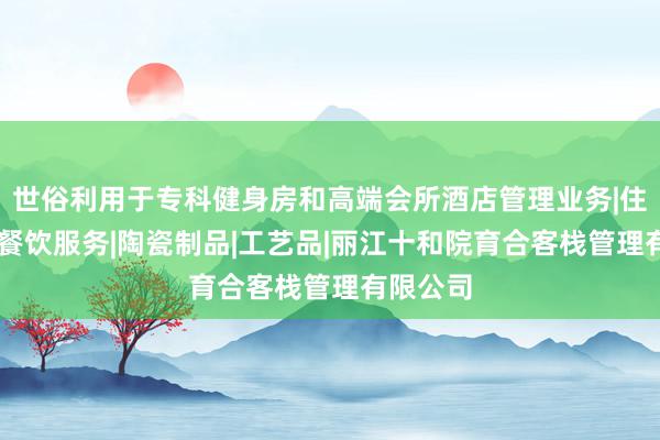 世俗利用于专科健身房和高端会所酒店管理业务|住宿服务|餐饮服务|陶瓷制品|工艺品|丽江十和院育合客栈管理有限公司