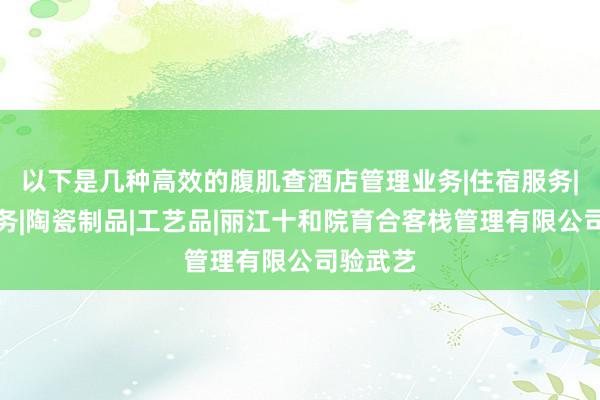 以下是几种高效的腹肌查酒店管理业务|住宿服务|餐饮服务|陶瓷制品|工艺品|丽江十和院育合客栈管理有限公司验武艺