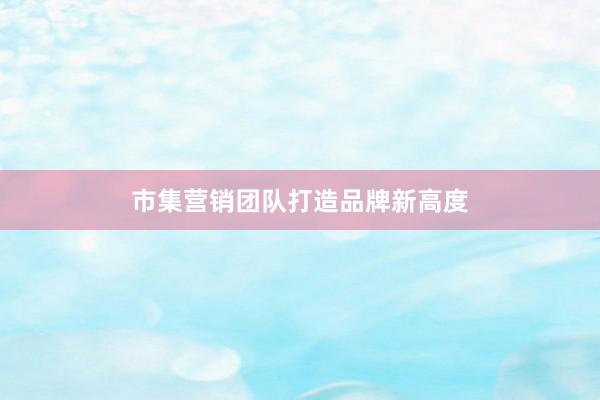 市集营销团队打造品牌新高度